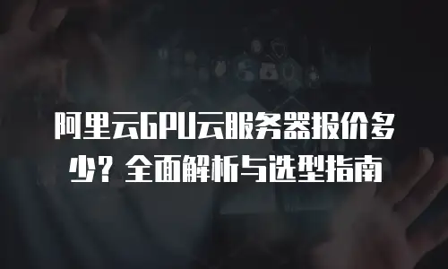 阿里云GPU云服务器报价多少？全面解析与选型指南