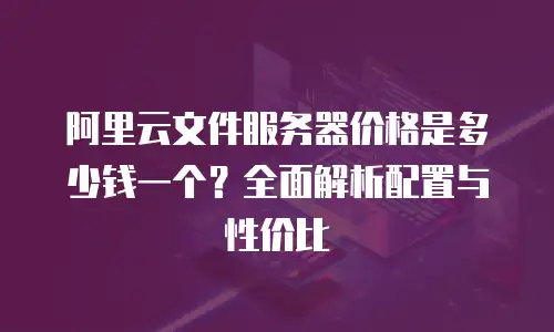 阿里云文件服务器价格是多少钱一个？全面解析配置与性价比