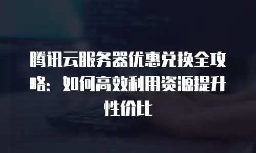 腾讯云服务器优惠兑换全攻略：如何高效利用资源提升性价比