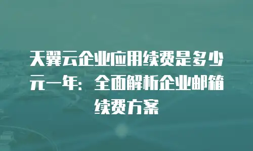 天翼云企业应用续费是多少元一年：全面解析企业邮箱续费方案
