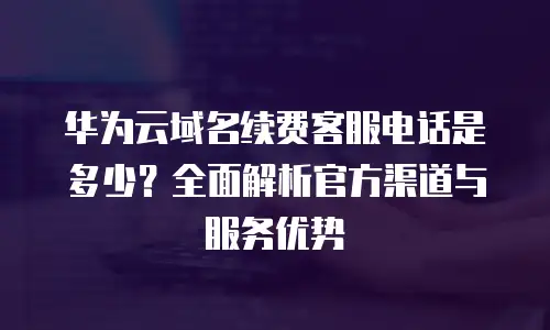 华为云域名续费客服电话是多少？全面解析官方渠道与服务优势