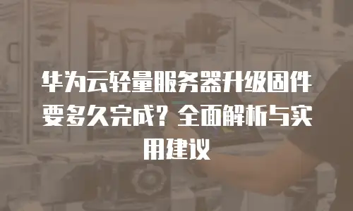 华为云轻量服务器升级固件要多久完成？全面解析与实用建议