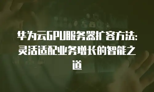 华为云GPU服务器扩容方法：灵活适配业务增长的智能之道