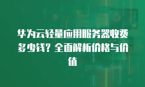 华为云轻量应用服务器收费多少钱？全面解析价格与价值
