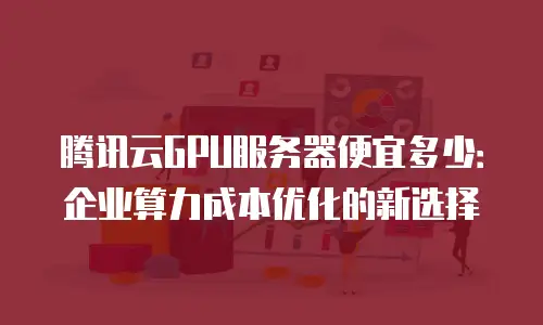 腾讯云GPU服务器便宜多少：企业算力成本优化的新选择