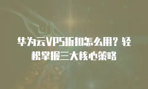 华为云VPS折扣怎么用？轻松掌握三大核心策略