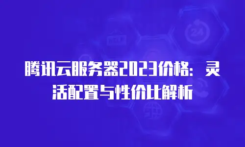 腾讯云服务器2023价格：灵活配置与性价比解析