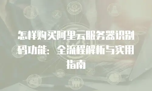 怎样购买阿里云服务器识别码功能：全流程解析与实用指南