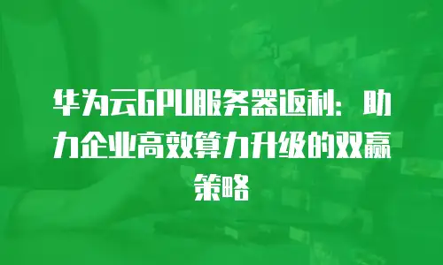 华为云GPU服务器返利：助力企业高效算力升级的双赢策略