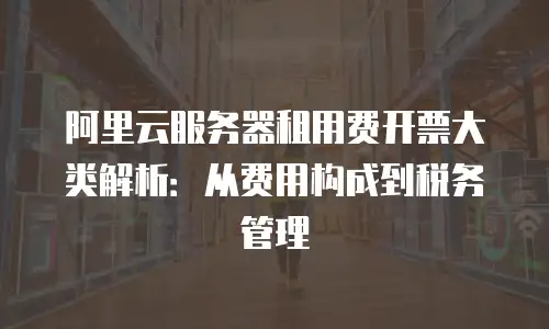 阿里云服务器租用费开票大类解析：从费用构成到税务管理