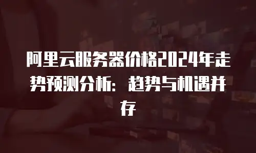 阿里云服务器价格2024年走势预测分析：趋势与机遇并存