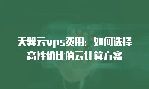 天翼云vps费用：如何选择高性价比的云计算方案