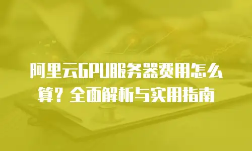 阿里云GPU服务器费用怎么算？全面解析与实用指南