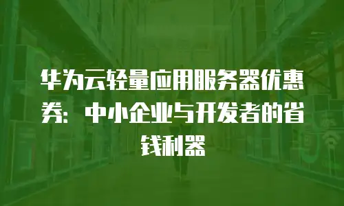 华为云轻量应用服务器优惠券：中小企业与开发者的省钱利器