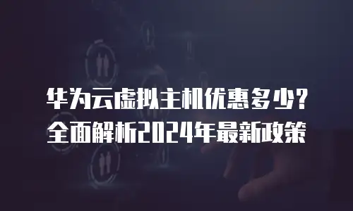 华为云虚拟主机优惠多少？全面解析2024年最新政策