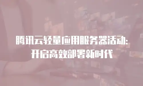 腾讯云轻量应用服务器活动：开启高效部署新时代
