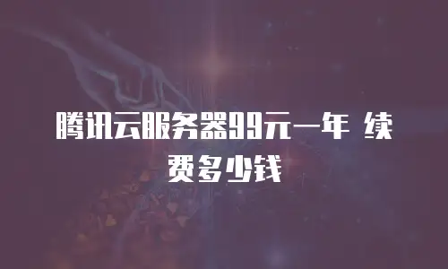 腾讯云服务器99元一年 续费多少钱