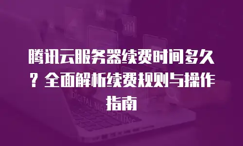 腾讯云服务器续费时间多久？全面解析续费规则与操作指南