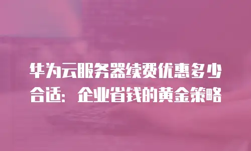 华为云服务器续费优惠多少合适：企业省钱的黄金策略
