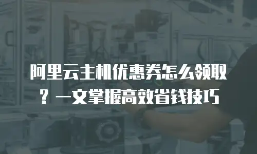 阿里云主机优惠券怎么领取？一文掌握高效省钱技巧