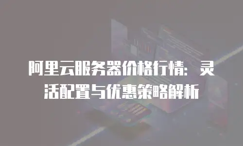 阿里云服务器价格行情：灵活配置与优惠策略解析