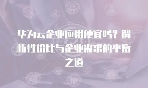 华为云企业应用便宜吗？解析性价比与企业需求的平衡之道