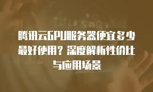 腾讯云GPU服务器便宜多少最好使用？深度解析性价比与应用场景