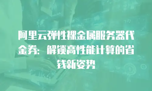 阿里云弹性裸金属服务器代金券：解锁高性能计算的省钱新姿势