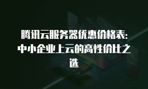 腾讯云服务器优惠价格表：中小企业上云的高性价比之选
