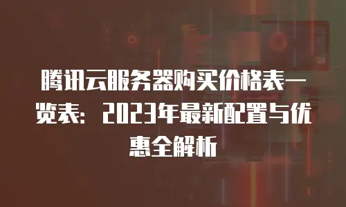 腾讯云服务器购买价格表一览表：2023年最新配置与优惠全解析