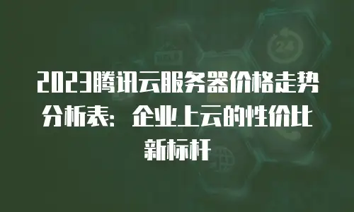 2023腾讯云服务器价格走势分析表：企业上云的性价比新标杆