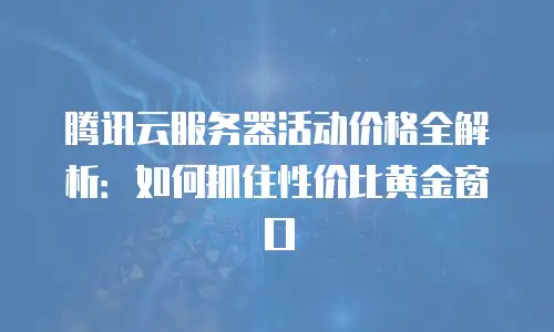 腾讯云服务器活动价格全解析：如何抓住性价比黄金窗口