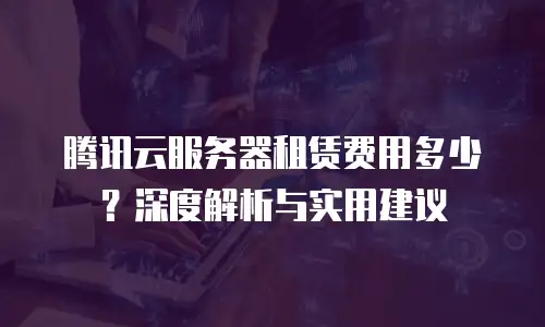 腾讯云服务器租赁费用多少？深度解析与实用建议