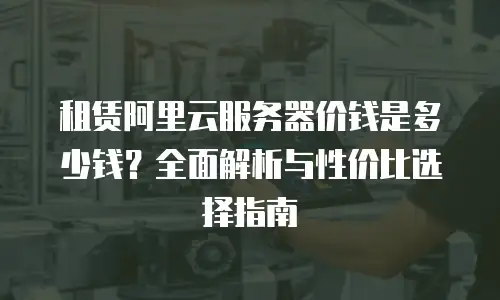 租赁阿里云服务器价钱是多少钱？全面解析与性价比选择指南