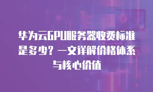 华为云GPU服务器收费标准是多少？一文详解价格体系与核心价值
