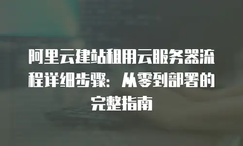 阿里云建站租用云服务器流程详细步骤：从零到部署的完整指南