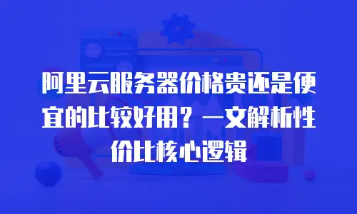 阿里云服务器价格贵还是便宜的比较好用？一文解析性价比核心逻辑