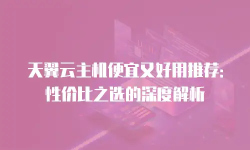 天翼云主机便宜又好用推荐：性价比之选的深度解析