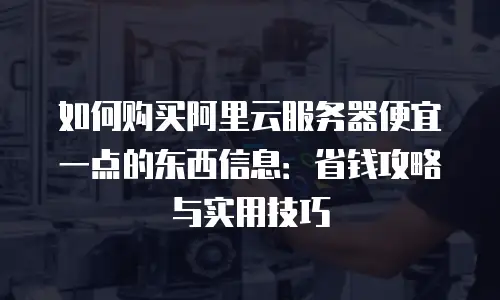 如何购买阿里云服务器便宜一点的东西信息：省钱攻略与实用技巧