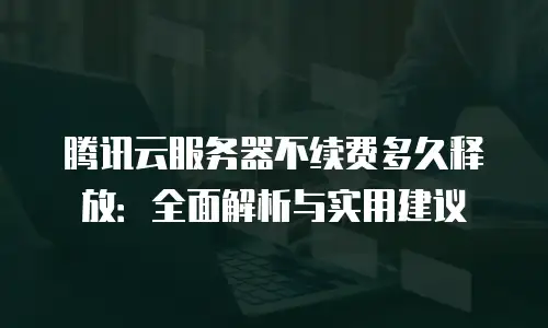 腾讯云服务器不续费多久释放：全面解析与实用建议