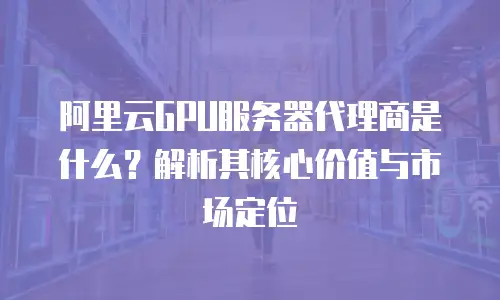 阿里云GPU服务器代理商是什么？解析其核心价值与市场定位