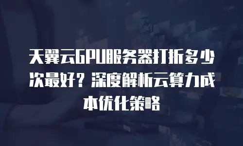 天翼云GPU服务器打折多少次最好？深度解析云算力成本优化策略