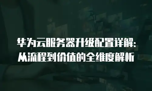 华为云服务器升级配置详解：从流程到价值的全维度解析