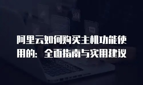 阿里云如何购买主机功能使用的：全面指南与实用建议