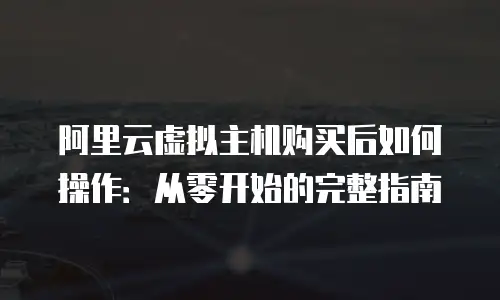 阿里云虚拟主机购买后如何操作：从零开始的完整指南