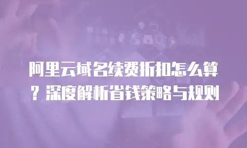 阿里云域名续费折扣怎么算？深度解析省钱策略与规则