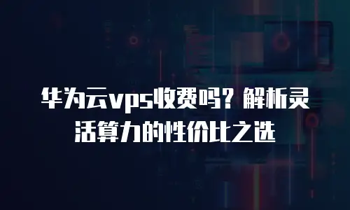 华为云vps收费吗？解析灵活算力的性价比之选