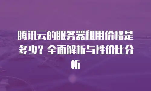 腾讯云的服务器租用价格是多少？全面解析与性价比分析