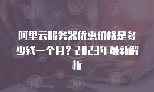阿里云服务器优惠价格是多少钱一个月？2023年最新解析