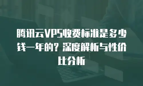 腾讯云VPS收费标准是多少钱一年的？深度解析与性价比分析